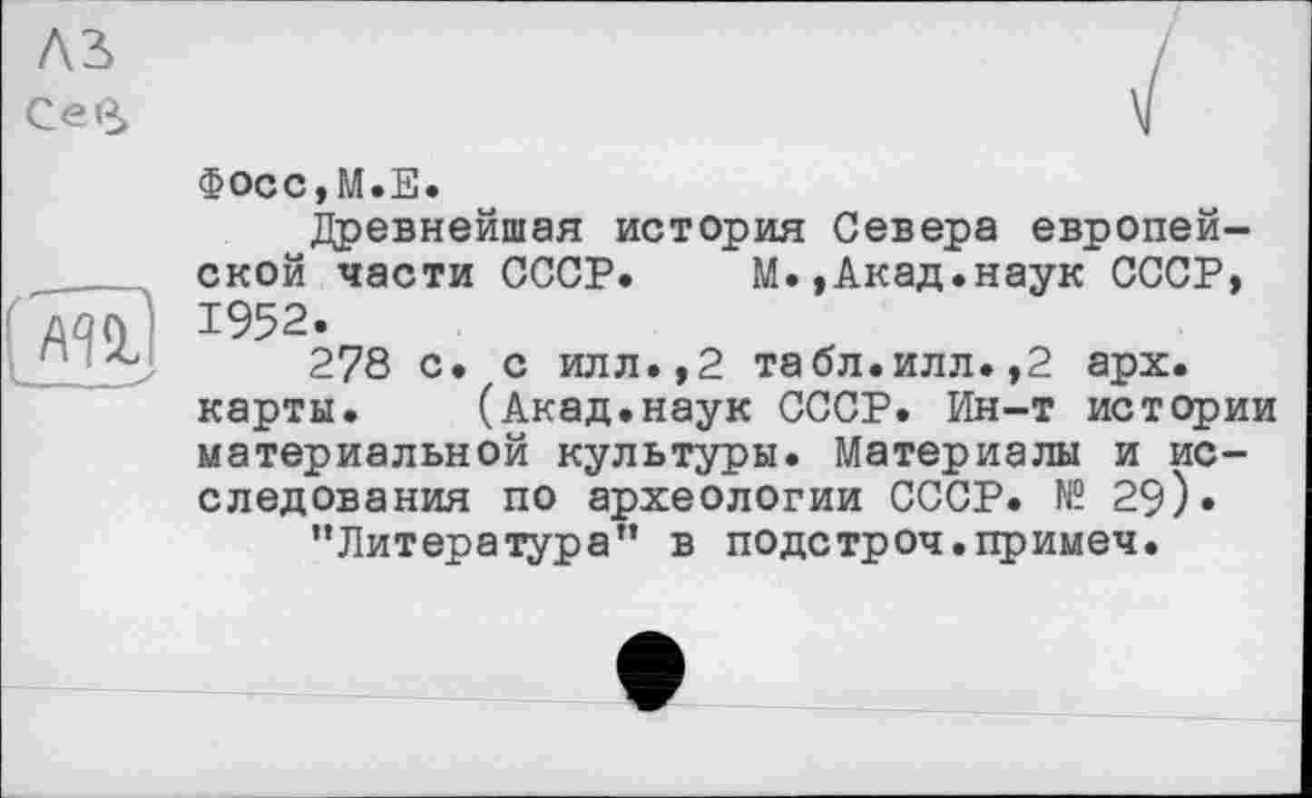 ﻿A3»
Сев

Фосс,М.Е.
Древнейшая история Севера европейской части СССР. М.,Акад.наук СССР, 1952.
278 с. с илл.,2 табл.илл.,2 арх. карты. (Акад.наук СССР. Ин-т истории материальной культуры. Материалы и исследования по археологии СССР. № 29).
’’Литература” в подстроч.примеч.